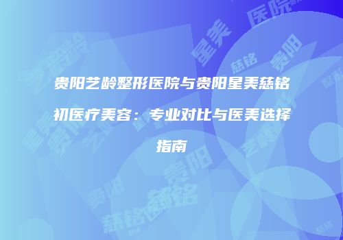 贵阳艺龄整形医院与贵阳星美慈铭初医疗美容：专业对比与医美选择指南