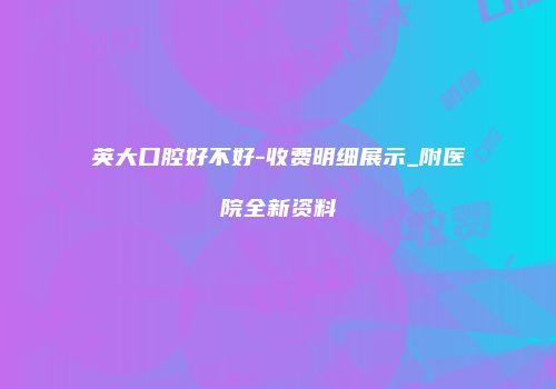 英大口腔好不好-收费明细展示_附医院全新资料