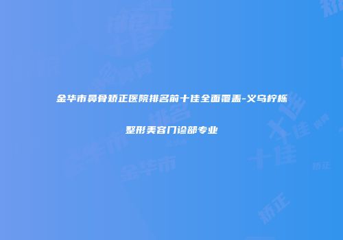 金华市鼻骨矫正医院排名前十佳全面覆盖-义乌柠栎整形美容门诊部专业