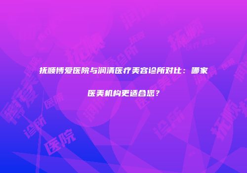 抚顺博爱医院与润清医疗美容诊所对比：哪家医美机构更适合您？