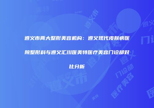 遵义市两大整形美容机构：遵义现代皮肤病医院整形科与遵义汇川医美特医疗美容门诊部对比分析