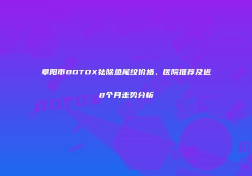 阜阳市BOTOX祛除鱼尾纹价格、医院推荐及近8个月走势分析