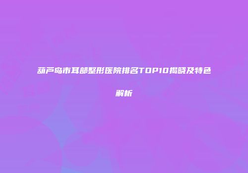 葫芦岛市耳部整形医院排名TOP10揭晓及特色解析