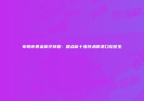 阜阳市贵金属牙修复：盘点前十强技术精湛口腔医生