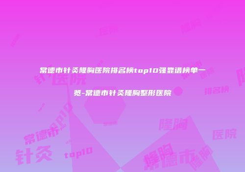常德市针灸隆胸医院排名榜top10强靠谱榜单一览-常德市针灸隆胸整形医院