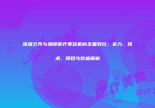 深圳兰乔与清颜医疗美容机构全面对比：实力、技术、项目与价格解析