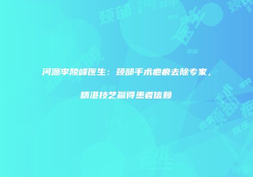 河源李陵峰医生：颈部手术疤痕去除专家，精湛技艺赢得患者信赖