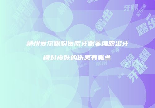 郴州爱尔眼科医院牙龈萎缩露出牙槽对皮肤的伤害有哪些