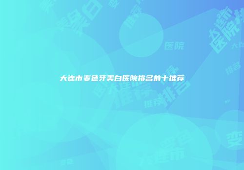 大连市变色牙美白医院排名前十推荐