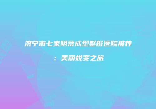 济宁市七家阴蒂成型整形医院推荐：美丽蜕变之旅