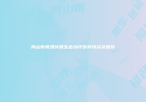 舟山市骨埋伏阻生齿治疗医院排名及推荐