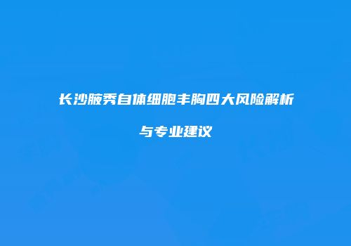 长沙腋秀自体细胞丰胸四大风险解析与专业建议