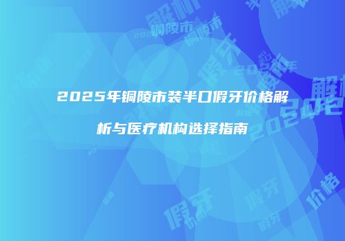 2025年铜陵市装半口假牙价格解析与医疗机构选择指南