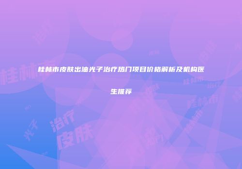 桂林市皮肤出油光子治疗热门项目价格解析及机构医生推荐