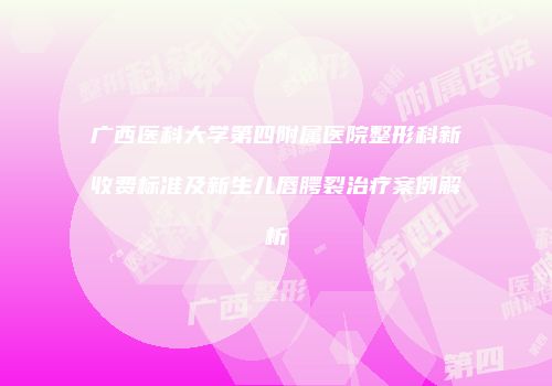 广西医科大学第四附属医院整形科新收费标准及新生儿唇腭裂治疗案例解析