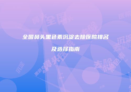 全国鼻头黑色素沉淀去除医院排名及选择指南