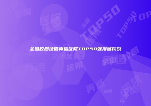 全国纹眉法眉再造医院TOP50强排名揭晓