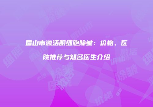 眉山市激活眼细胞除皱：价格、医院推荐与知名医生介绍