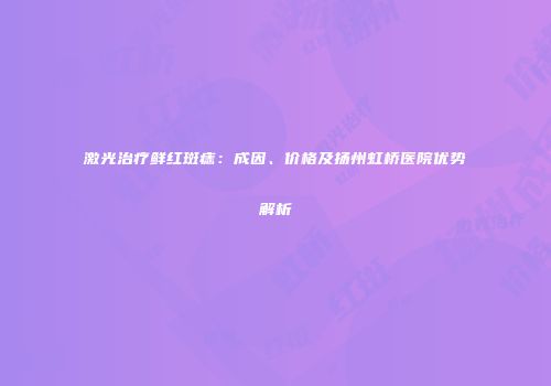 激光治疗鲜红斑痣：成因、价格及扬州虹桥医院优势解析