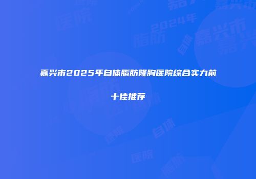 嘉兴市2025年自体脂肪隆胸医院综合实力前十佳推荐