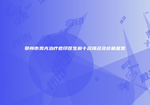 鄂州市激光治疗痘印医生前十名排名及价格鉴赏