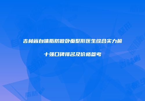 吉林省自体脂肪做卧蚕整形医生综合实力前十强口碑排名及价格参考