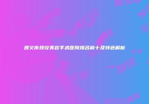 遵义市颈纹美容手术医院排名前十及特色解析