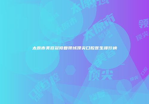 太原市美容冠修复领域顶尖口腔医生排行榜