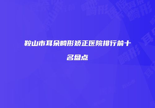 鞍山市耳朵畸形矫正医院排行前十名盘点