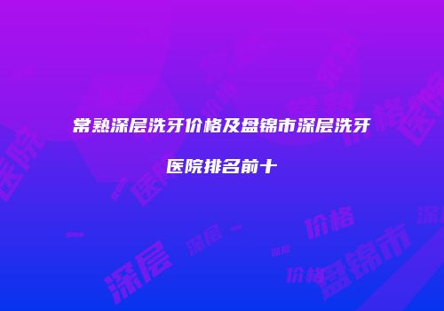 常熟深层洗牙价格及盘锦市深层洗牙医院排名前十