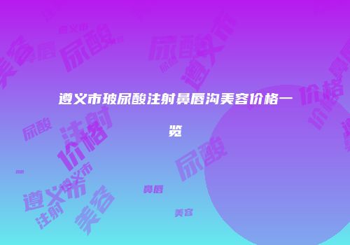 遵义市玻尿酸注射鼻唇沟美容价格一览