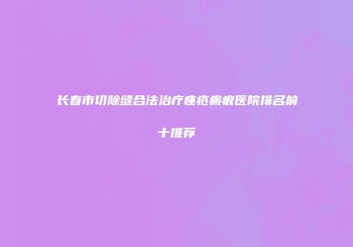 长春市切除缝合法治疗痤疮瘢痕医院排名前十推荐