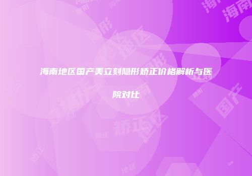 海南地区国产美立刻隐形矫正价格解析与医院对比