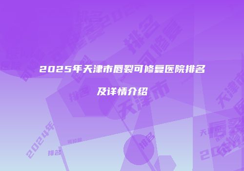 2025年天津市唇裂可修复医院排名及详情介绍