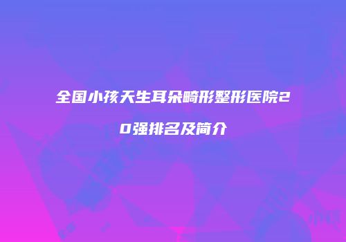 全国小孩天生耳朵畸形整形医院20强排名及简介