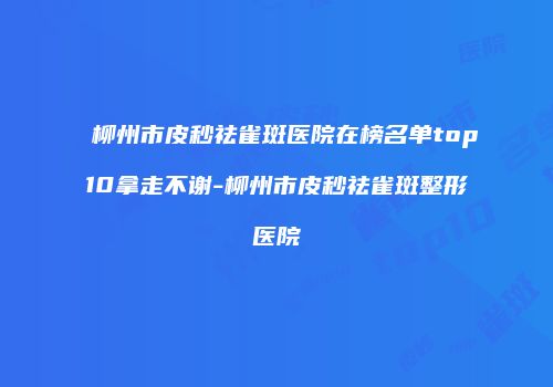 柳州市皮秒祛雀斑医院在榜名单top10拿走不谢-柳州市皮秒祛雀斑整形医院