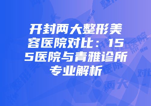 开封两大整形美容医院对比：155医院与青雅诊所专业解析
