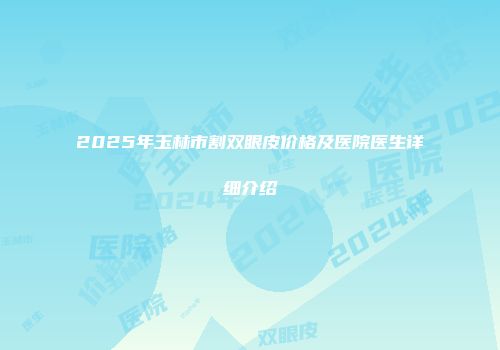 2025年玉林市割双眼皮价格及医院医生详细介绍