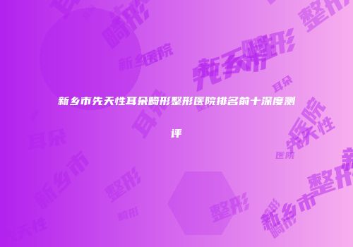 新乡市先天性耳朵畸形整形医院排名前十深度测评