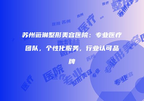 苏州薇琳整形美容医院：专业医疗团队，个性化服务，行业认可品牌