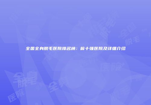 全国全身脱毛医院排名榜：前十强医院及详细介绍
