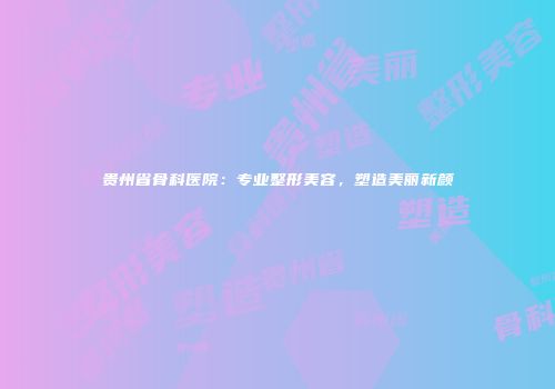 贵州省骨科医院：专业整形美容，塑造美丽新颜