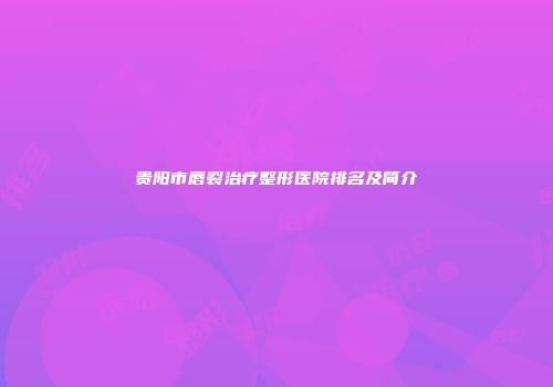贵阳市唇裂治疗整形医院排名及简介