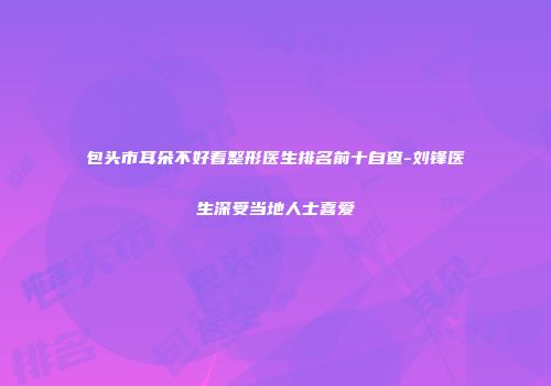 包头市耳朵不好看整形医生排名前十自查-刘锋医生深受当地人士喜爱