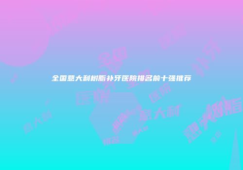 全国意大利树脂补牙医院排名前十强推荐
