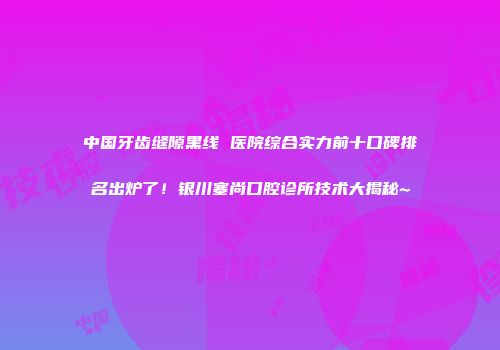 中国牙齿缝隙黑线 医院综合实力前十口碑排名出炉了！银川塞尚口腔诊所技术大揭秘~