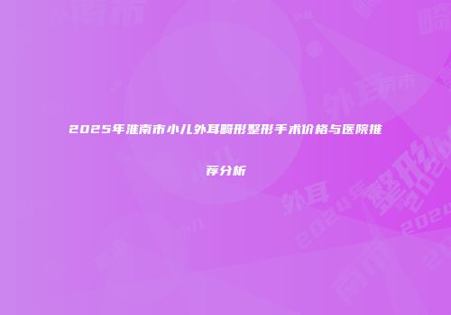 2025年淮南市小儿外耳畸形整形手术价格与医院推荐分析