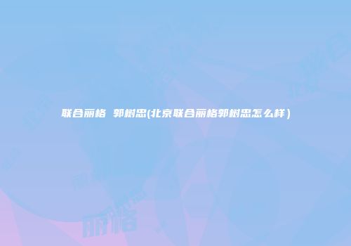 联合丽格 郭树忠(北京联合丽格郭树忠怎么样）