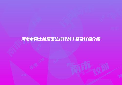 渭南市男士纹眉医生排行前十强及详细介绍