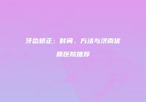 牙齿矫正：时间、方法与济南优质医院推荐